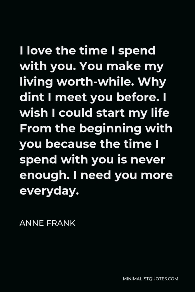 Anne Frank Quote - I love the time I spend with you. You make my living worth-while. Why dint I meet you before. I wish I could start my life From the beginning with you because the time I spend with you is never enough. I need you more everyday.