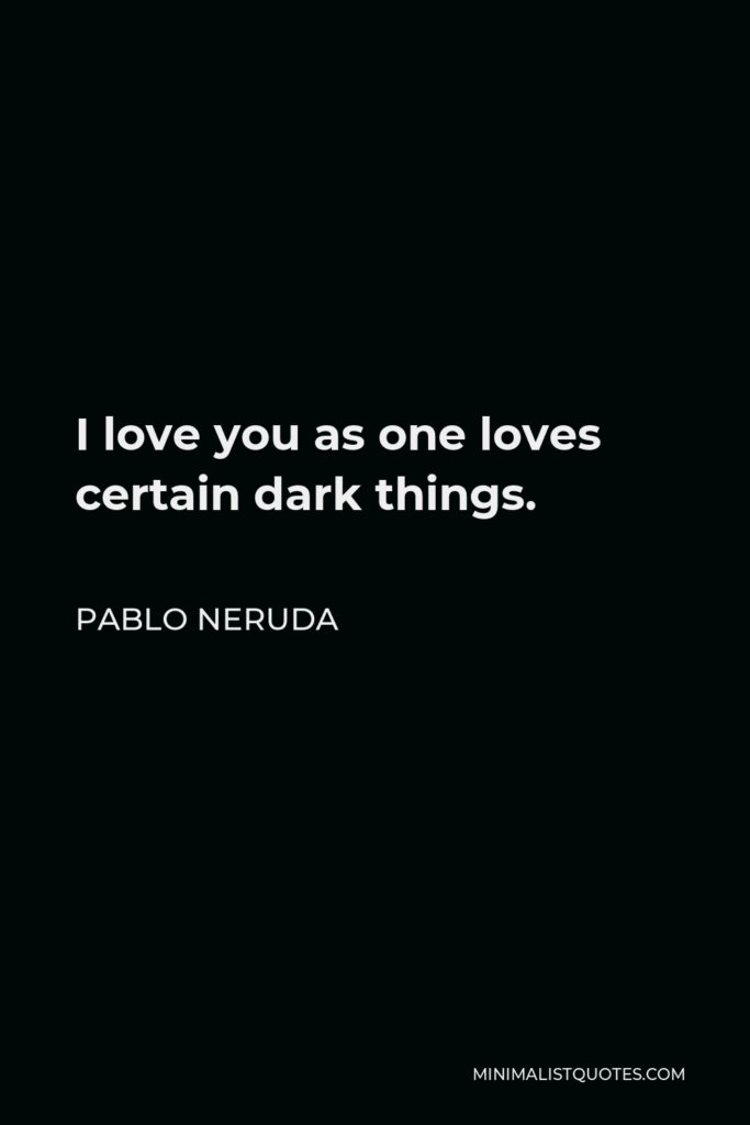 Pablo Neruda Quote - I love you as one loves certain dark things.