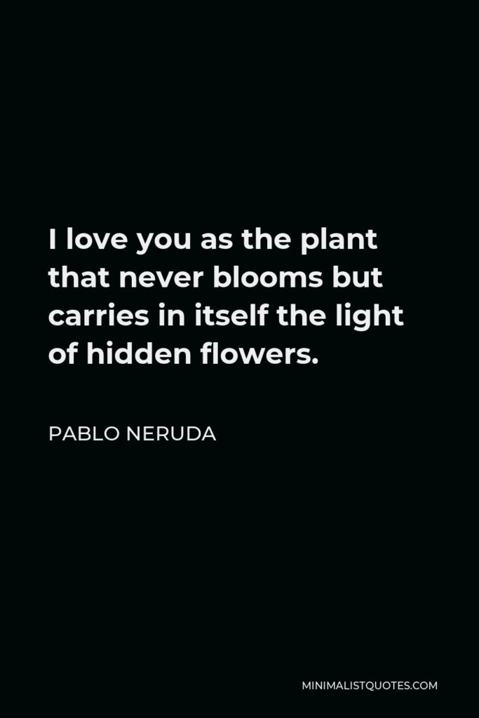 Pablo Neruda Quote - I love you as the plant that never blooms but carries in itself the light of hidden flowers.