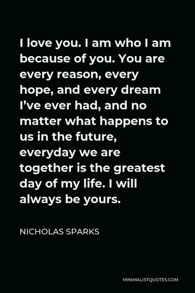 Nicholas Sparks Quote - I love you. I am who I am because of you. You are every reason, every hope, and every dream I’ve ever had, and no matter what happens to us in the future, everyday we are together is the greatest day of my life. I will always be yours.