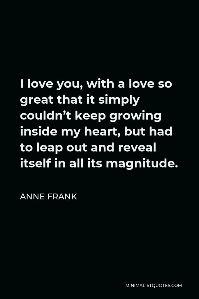 Anne Frank Quote - I love you, with a love so great that it simply couldn’t keep growing inside my heart, but had to leap out and reveal itself in all its magnitude.
