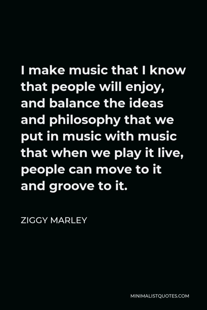 Ziggy Marley Quote - I make music that I know that people will enjoy, and balance the ideas and philosophy that we put in music with music that when we play it live, people can move to it and groove to it.