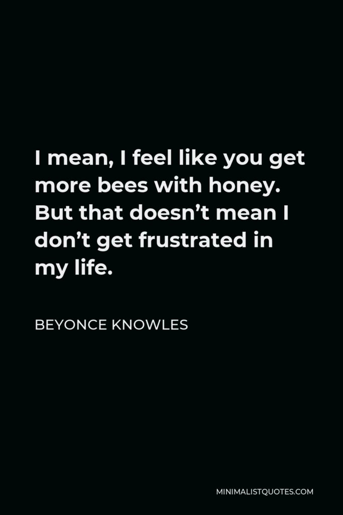 Beyonce Knowles Quote - I mean, I feel like you get more bees with honey. But that doesn’t mean I don’t get frustrated in my life.