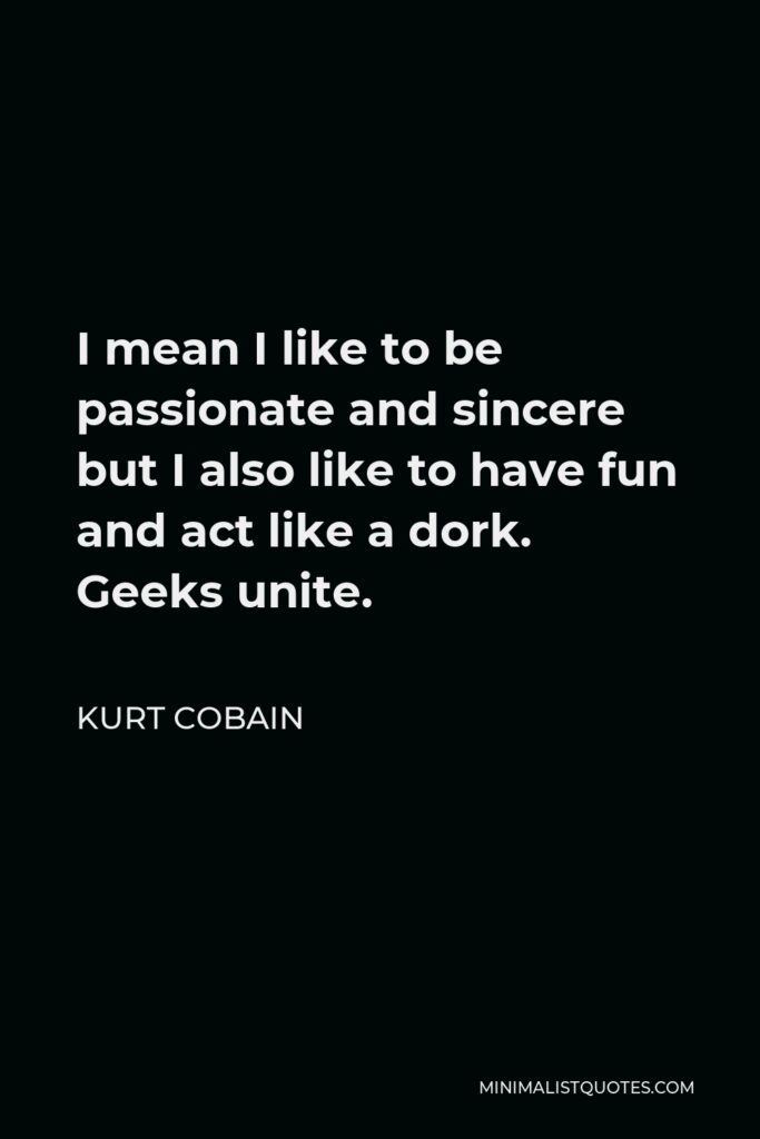 Kurt Cobain Quote - I mean I like to be passionate and sincere but I also like to have fun and act like a dork. Geeks unite.