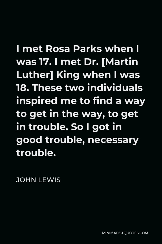 John Lewis Quote - I met Rosa Parks when I was 17. I met Dr. [Martin Luther] King when I was 18. These two individuals inspired me to find a way to get in the way, to get in trouble. So I got in good trouble, necessary trouble.
