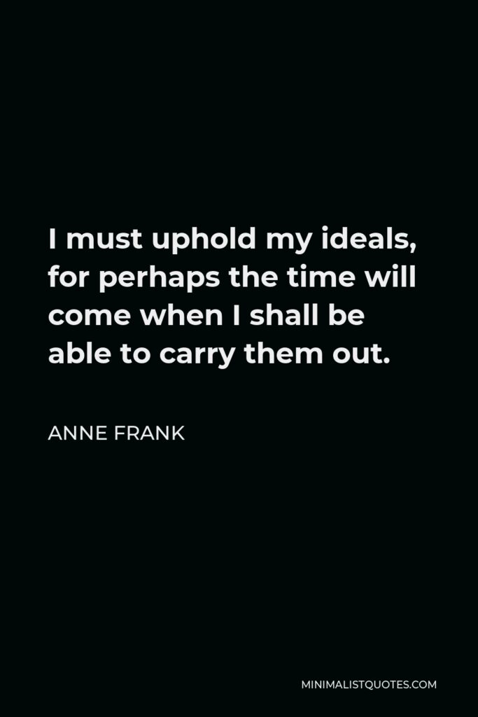 Anne Frank Quote - I must uphold my ideals, for perhaps the time will come when I shall be able to carry them out.
