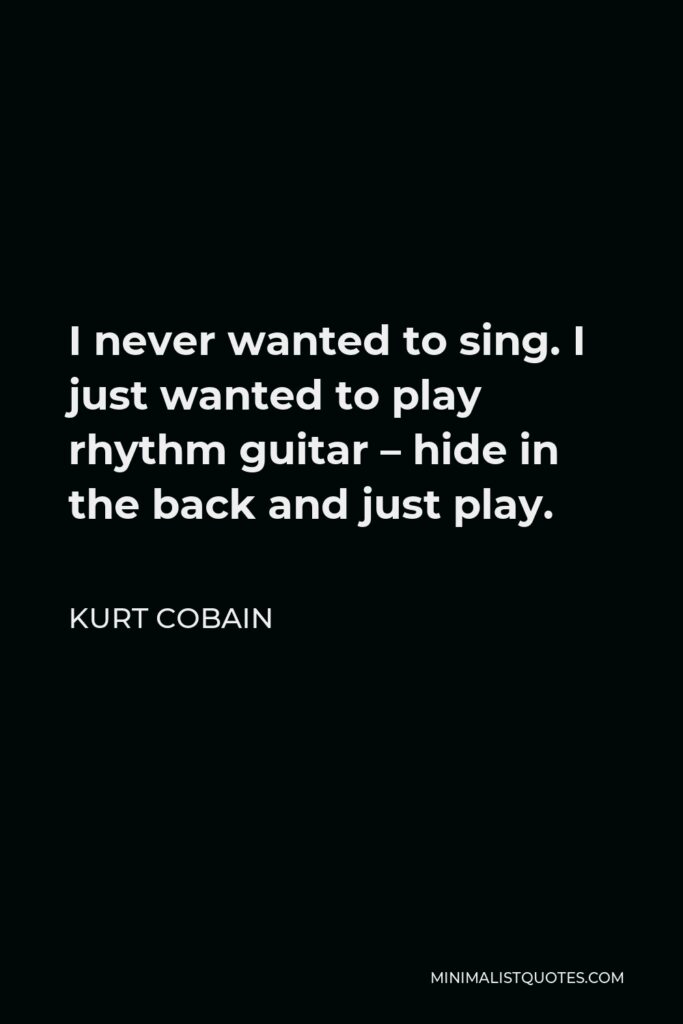 Kurt Cobain Quote - I never wanted to sing. I just wanted to play rhythm guitar – hide in the back and just play.