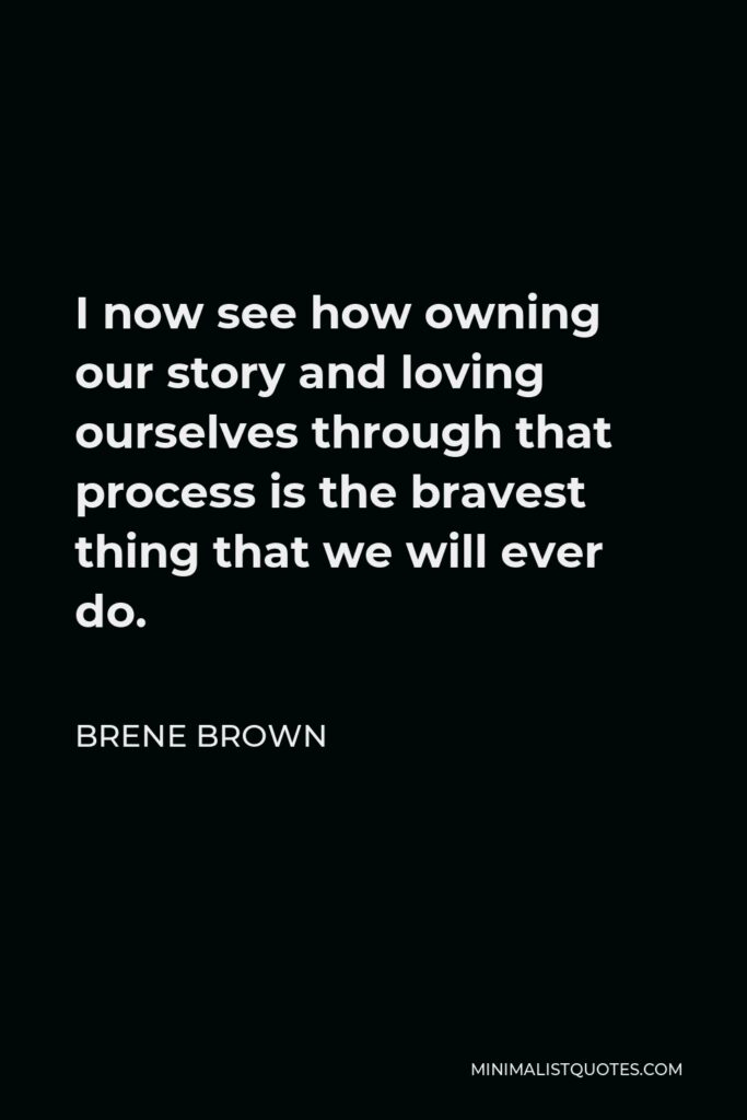 Brene Brown Quote - I now see how owning our story and loving ourselves through that process is the bravest thing that we will ever do.