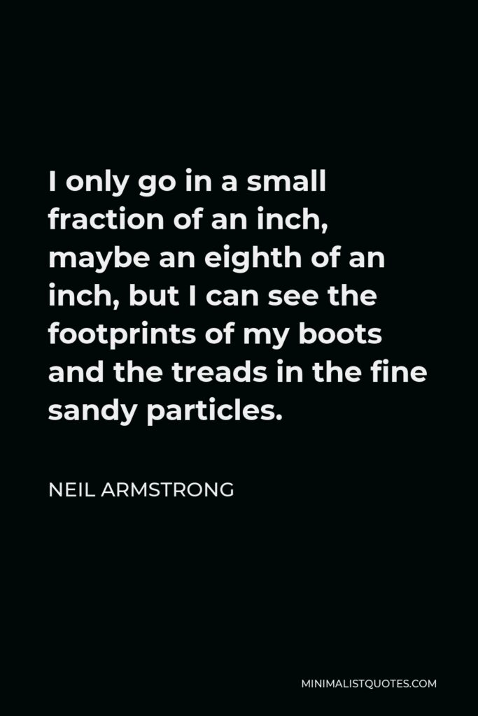 Neil Armstrong Quote - I only go in a small fraction of an inch, maybe an eighth of an inch, but I can see the footprints of my boots and the treads in the fine sandy particles.