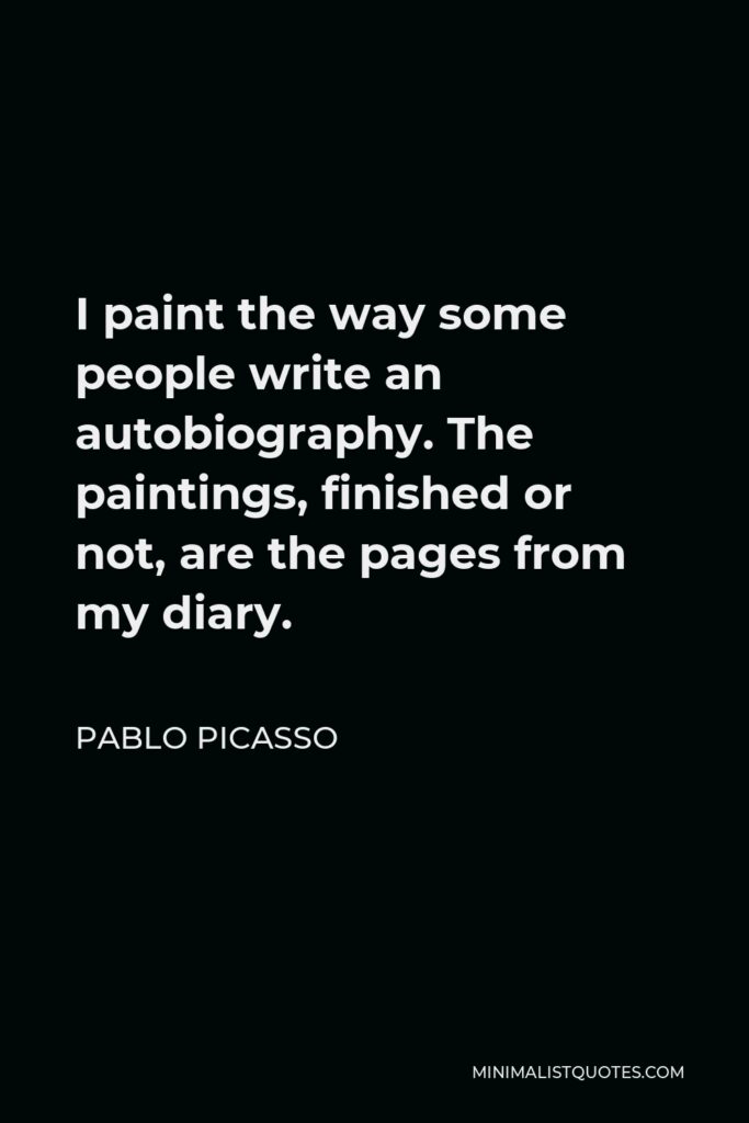 Pablo Picasso Quote - I paint the way some people write an autobiography. The paintings, finished or not, are the pages from my diary.