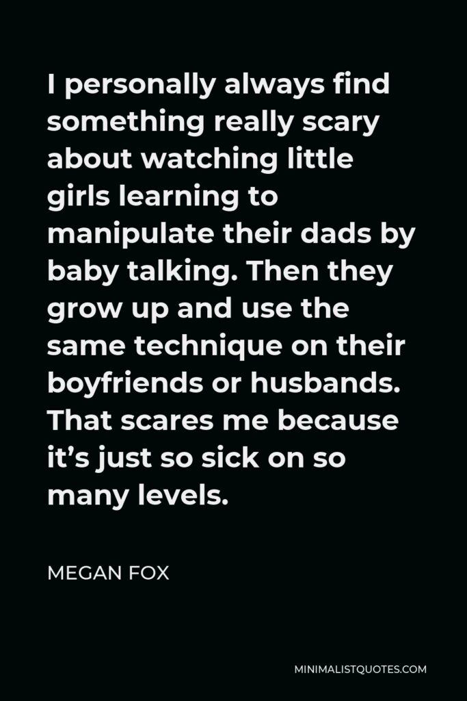 Megan Fox Quote - I personally always find something really scary about watching little girls learning to manipulate their dads by baby talking. Then they grow up and use the same technique on their boyfriends or husbands. That scares me because it’s just so sick on so many levels.