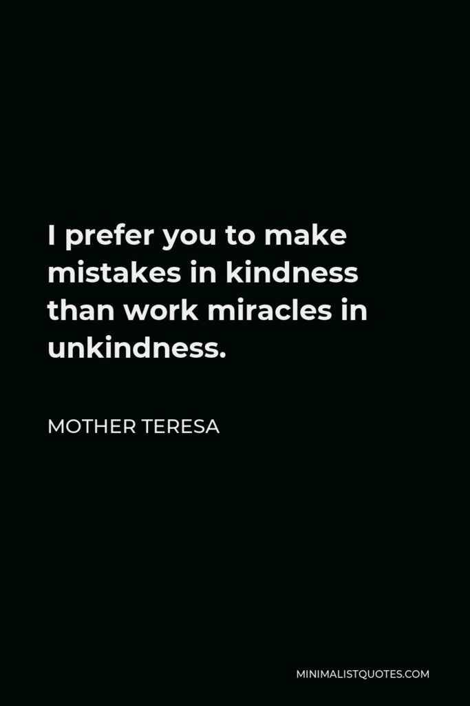 Mother Teresa Quote - I prefer you to make mistakes in kindness than work miracles in unkindness.