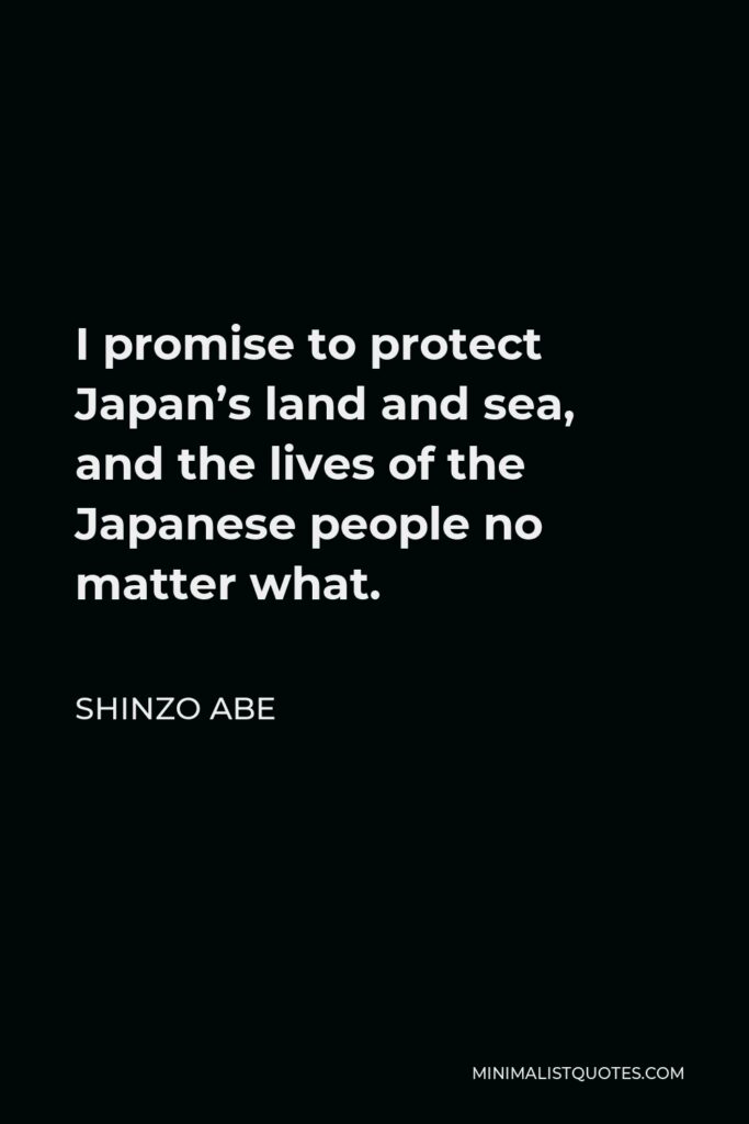 Shinzo Abe Quote - I promise to protect Japan’s land and sea, and the lives of the Japanese people no matter what.