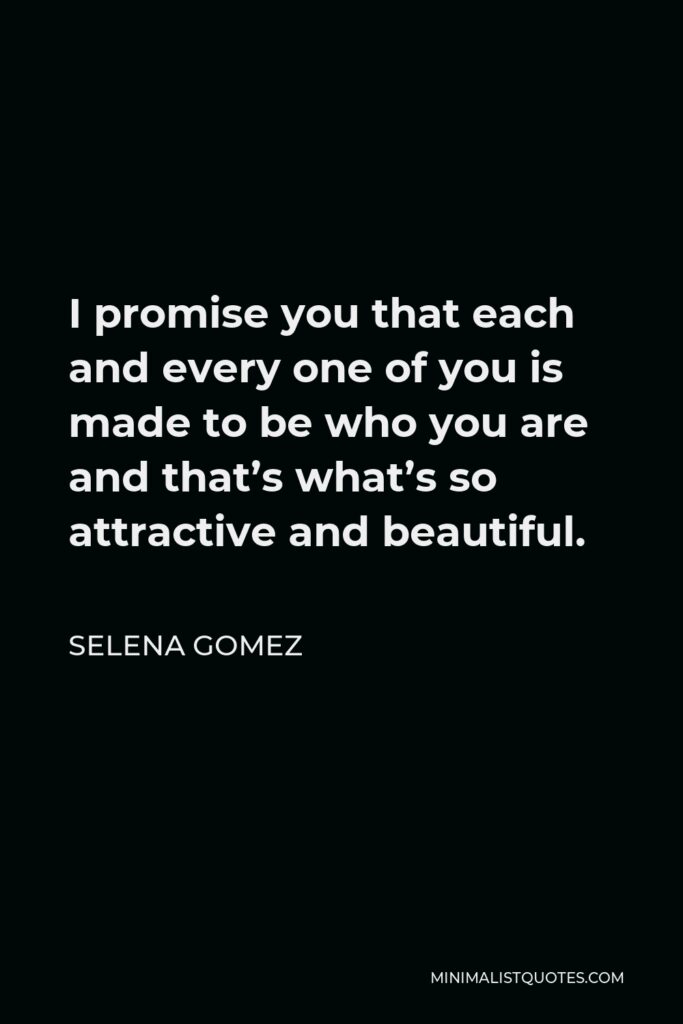 Selena Gomez Quote - I promise you that each and every one of you is made to be who you are and that’s what’s so attractive and beautiful.