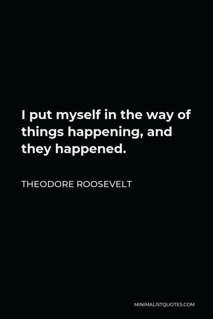 Theodore Roosevelt Quote - I put myself in the way of things happening, and they happened.