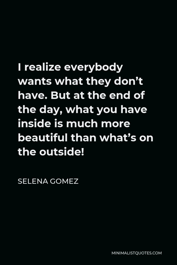 Selena Gomez Quote - I realize everybody wants what they don’t have. But at the end of the day, what you have inside is much more beautiful than what’s on the outside!