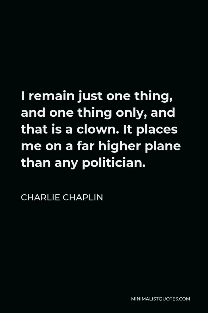 Charlie Chaplin Quote - I remain just one thing, and one thing only, and that is a clown. It places me on a far higher plane than any politician.