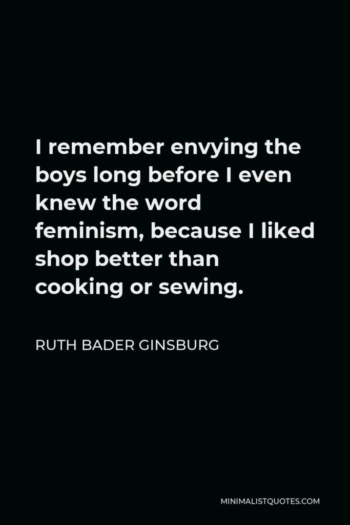 Ruth Bader Ginsburg Quote - I remember envying the boys long before I even knew the word feminism, because I liked shop better than cooking or sewing.