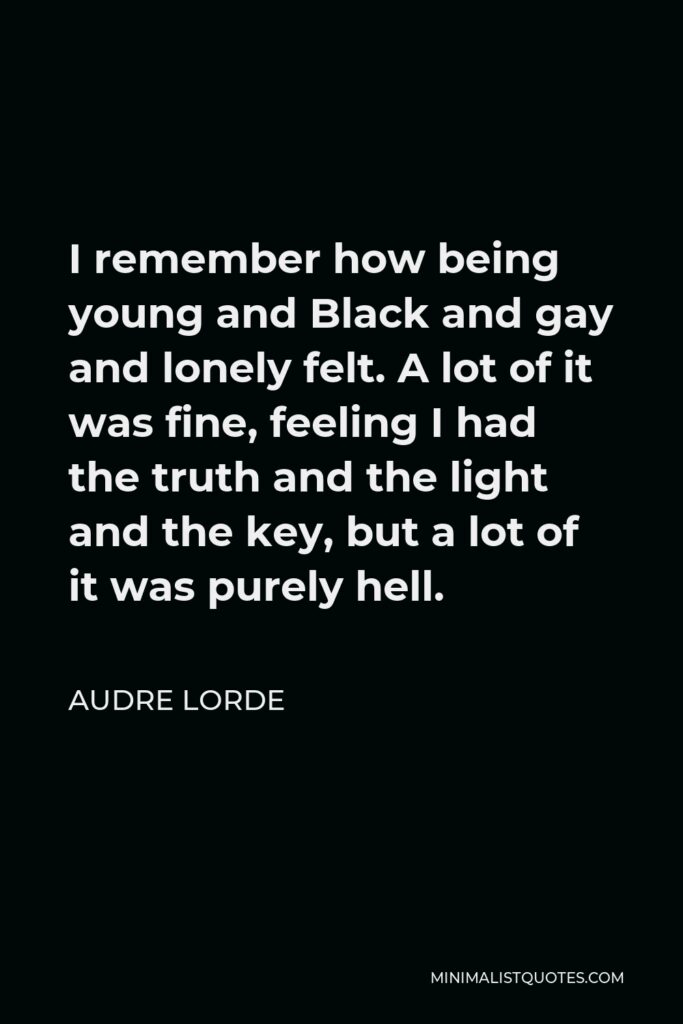Audre Lorde Quote - I remember how being young and Black and gay and lonely felt. A lot of it was fine, feeling I had the truth and the light and the key, but a lot of it was purely hell.