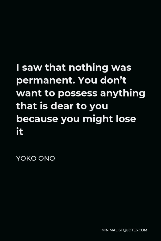 Yoko Ono Quote - I saw that nothing was permanent. You don’t want to possess anything that is dear to you because you might lose it