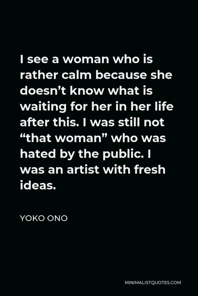 Yoko Ono Quote - I see a woman who is rather calm because she doesn’t know what is waiting for her in her life after this. I was still not “that woman” who was hated by the public. I was an artist with fresh ideas.