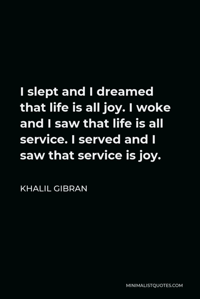 Khalil Gibran Quote - I slept and I dreamed that life is all joy. I woke and I saw that life is all service. I served and I saw that service is joy.