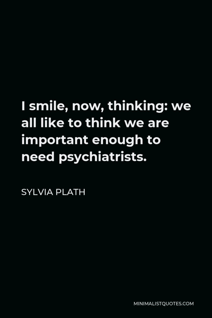Sylvia Plath Quote - I smile, now, thinking: we all like to think we are important enough to need psychiatrists.