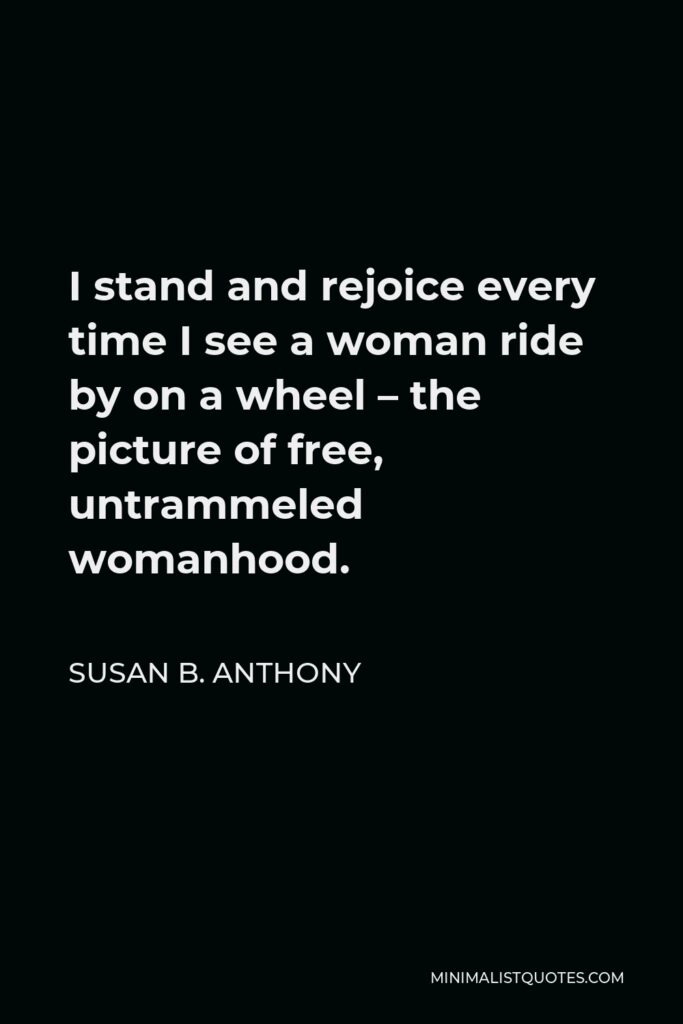 Susan B. Anthony Quote - I stand and rejoice every time I see a woman ride by on a wheel – the picture of free, untrammeled womanhood.