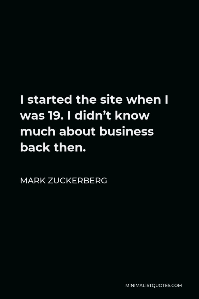 Mark Zuckerberg Quote - I started the site when I was 19. I didn’t know much about business back then.