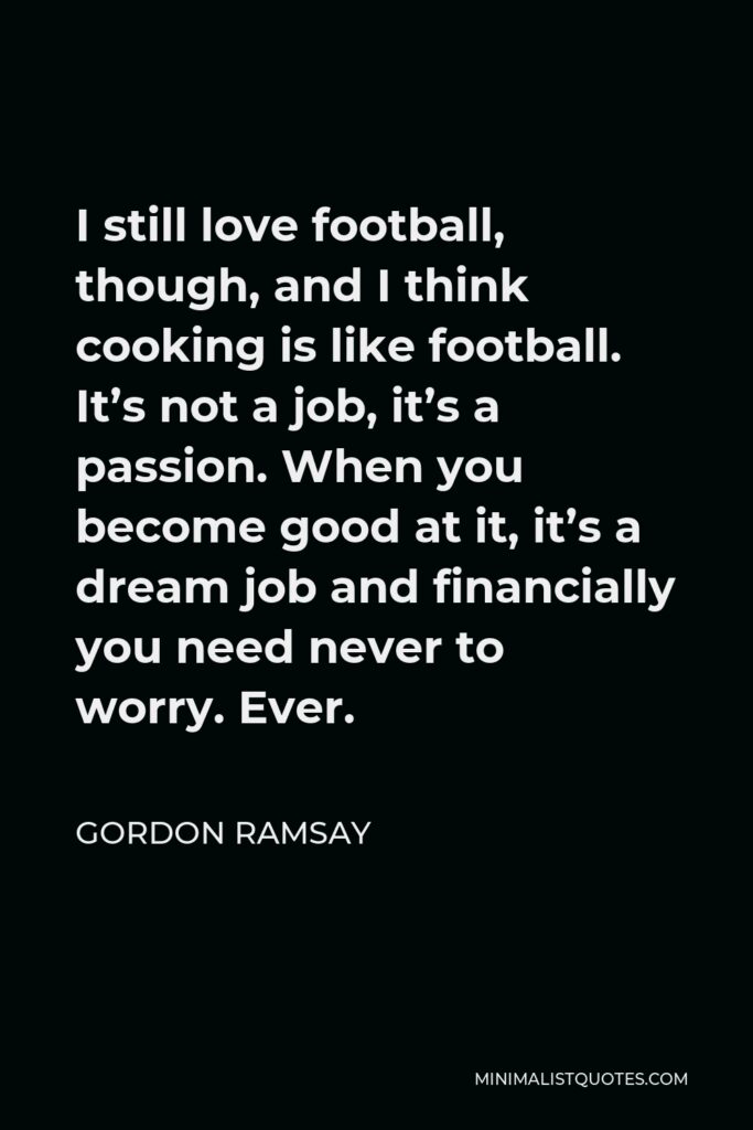 Gordon Ramsay Quote - I still love football, though, and I think cooking is like football. It’s not a job, it’s a passion. When you become good at it, it’s a dream job and financially you need never to worry. Ever.