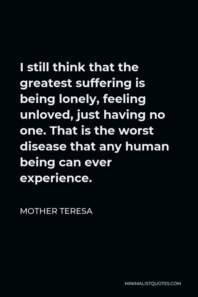 Mother Teresa Quote - I still think that the greatest suffering is being lonely, feeling unloved, just having no one. That is the worst disease that any human being can ever experience.