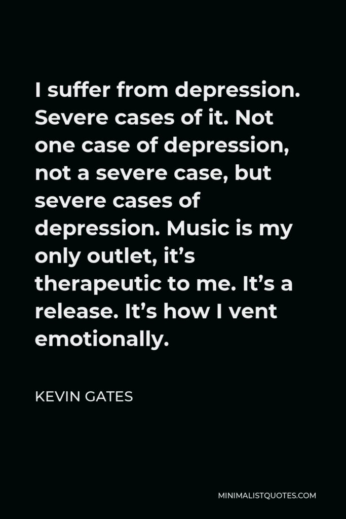 Kevin Gates Quote - I suffer from depression. Severe cases of it. Not one case of depression, not a severe case, but severe cases of depression. Music is my only outlet, it’s therapeutic to me. It’s a release. It’s how I vent emotionally.