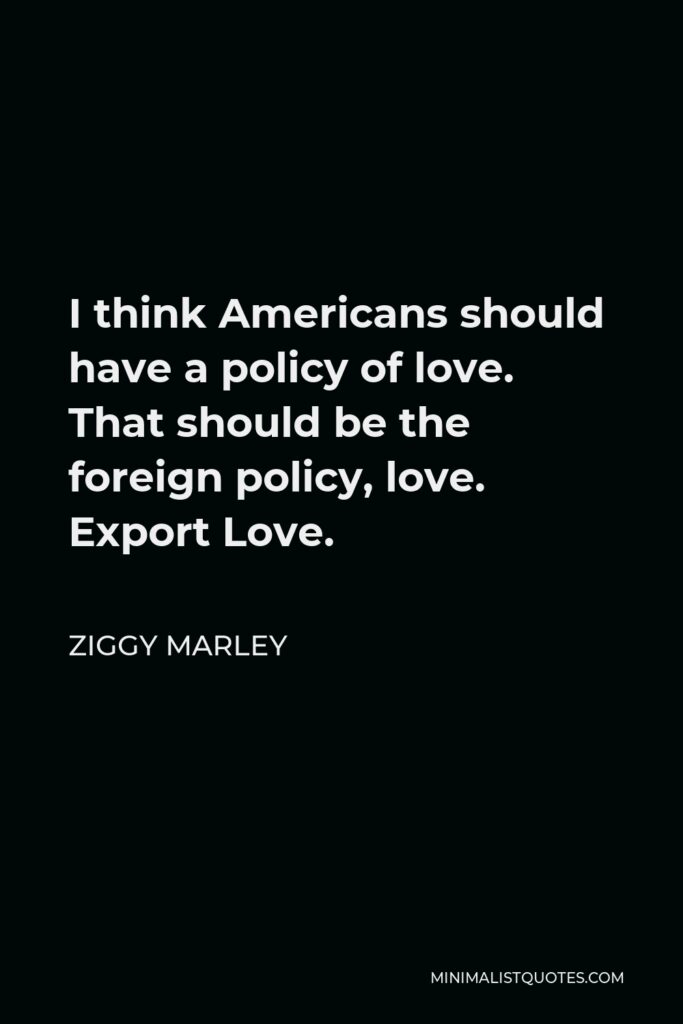 Ziggy Marley Quote - I think Americans should have a policy of love. That should be the foreign policy, love. Export Love.