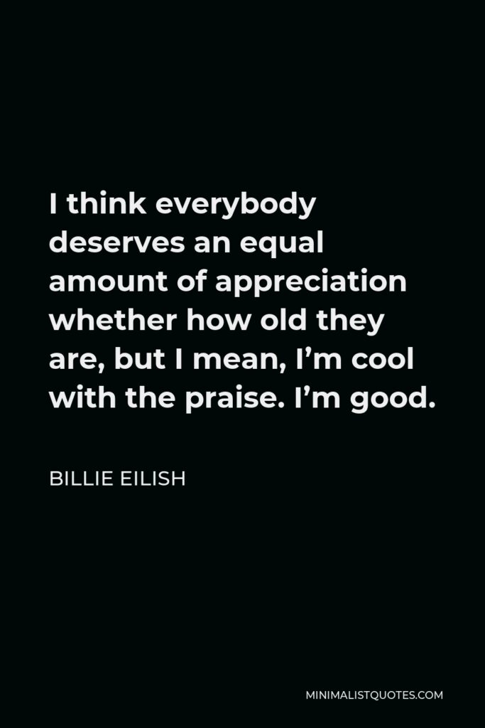 Billie Eilish Quote - I think everybody deserves an equal amount of appreciation whether how old they are, but I mean, I’m cool with the praise. I’m good.