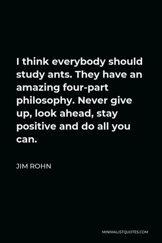 Jim Rohn Quote - I think everybody should study ants. They have an amazing four-part philosophy. Never give up, look ahead, stay positive and do all you can.