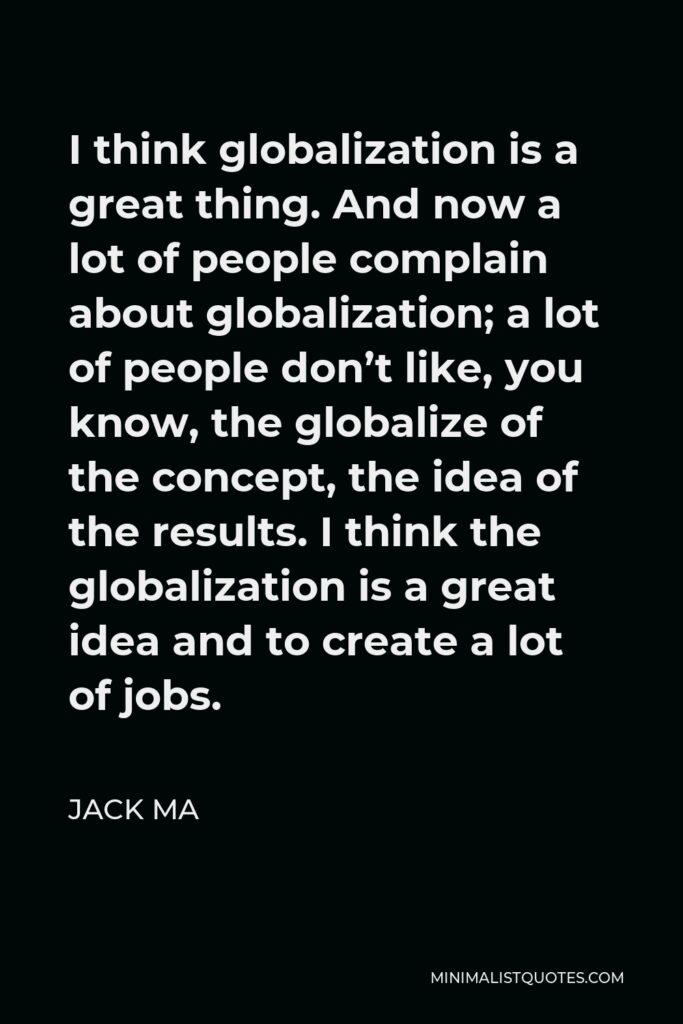 Jack Ma Quote - I think globalization is a great thing. And now a lot of people complain about globalization; a lot of people don’t like, you know, the globalize of the concept, the idea of the results. I think the globalization is a great idea and to create a lot of jobs.