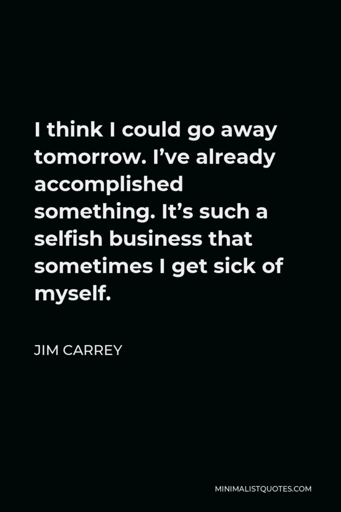 Jim Carrey Quote - I think I could go away tomorrow. I’ve already accomplished something. It’s such a selfish business that sometimes I get sick of myself.