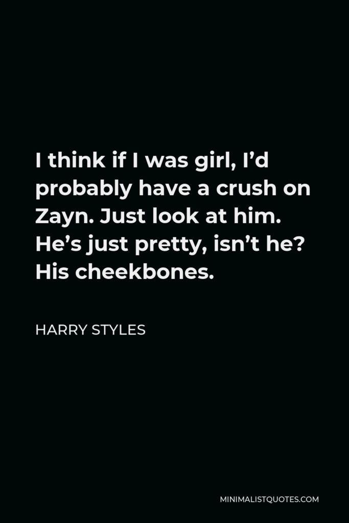 Harry Styles Quote - I think if I was girl, I’d probably have a crush on Zayn. Just look at him. He’s just pretty, isn’t he? His cheekbones.