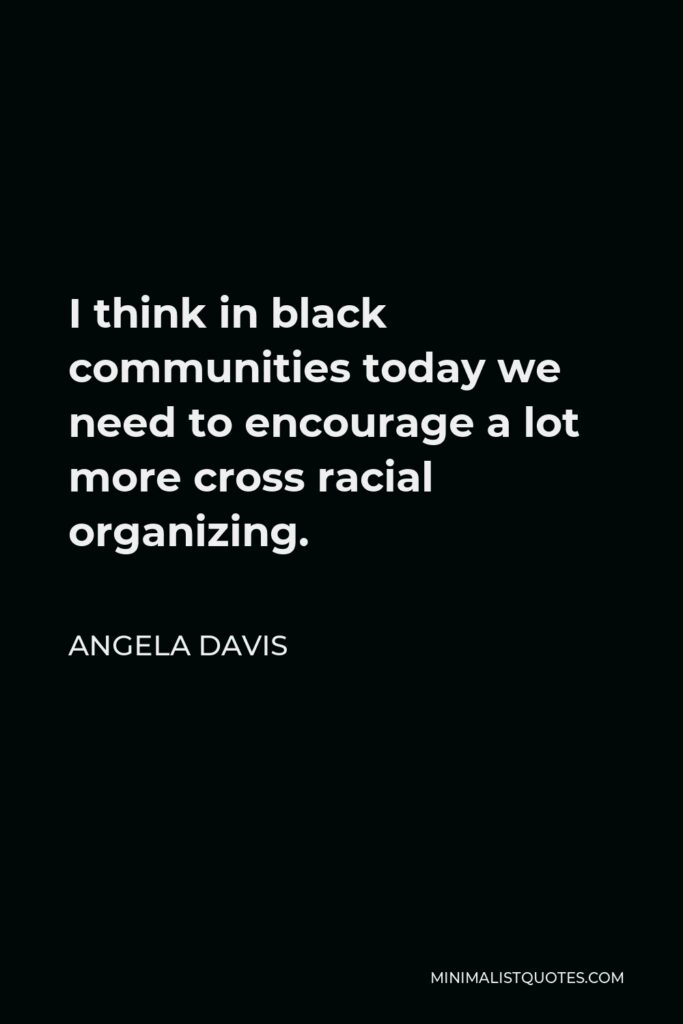 Angela Davis Quote - I think in black communities today we need to encourage a lot more cross racial organizing.