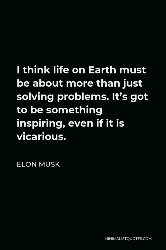 Elon Musk Quote - I think life on Earth must be about more than just solving problems. It’s got to be something inspiring, even if it is vicarious.