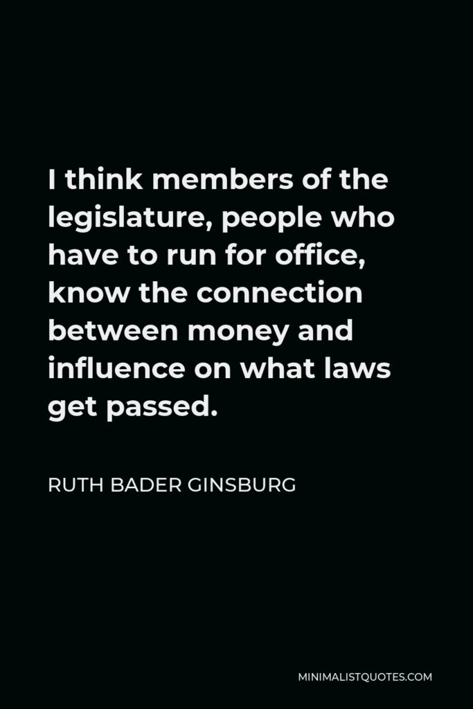 Ruth Bader Ginsburg Quote - I think members of the legislature, people who have to run for office, know the connection between money and influence on what laws get passed.