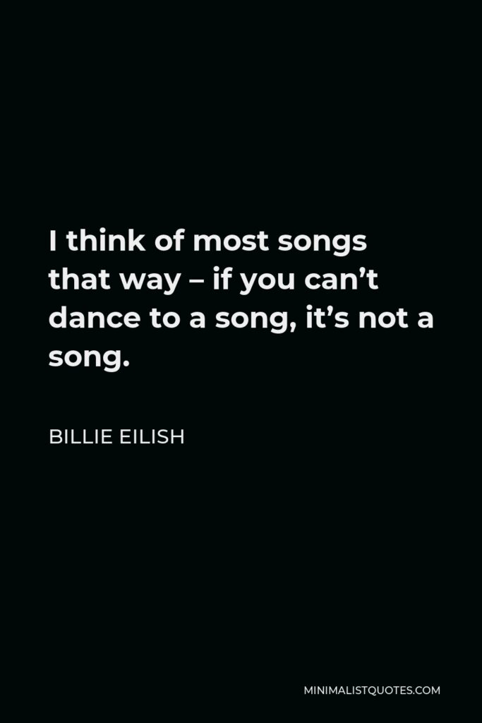 Billie Eilish Quote - I think of most songs that way – if you can’t dance to a song, it’s not a song.