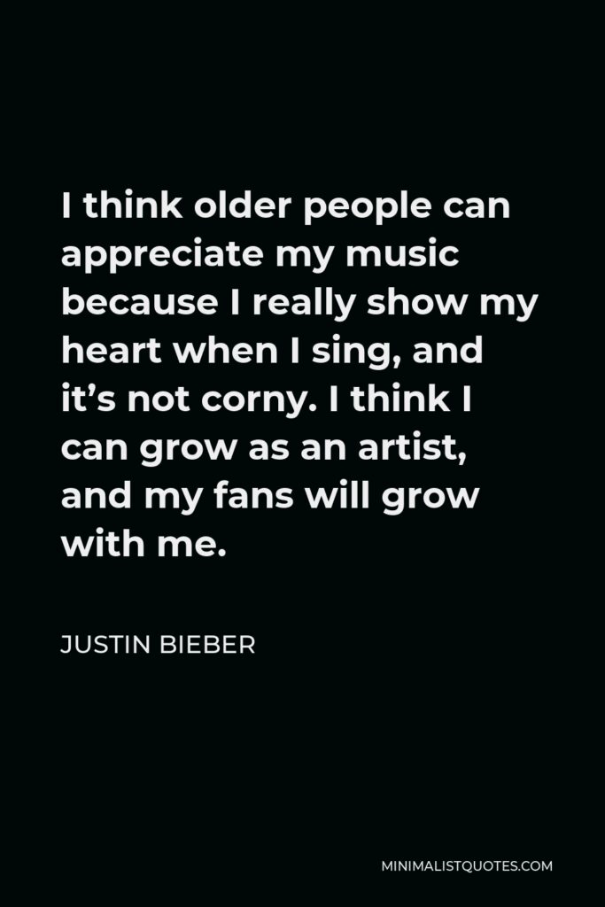 Justin Bieber Quote - I think older people can appreciate my music because I really show my heart when I sing, and it’s not corny. I think I can grow as an artist, and my fans will grow with me.