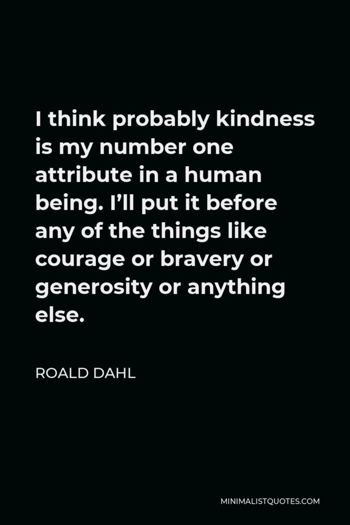Roald Dahl Quote - I think probably kindness is my number one attribute in a human being. I’ll put it before any of the things like courage or bravery or generosity or anything else.