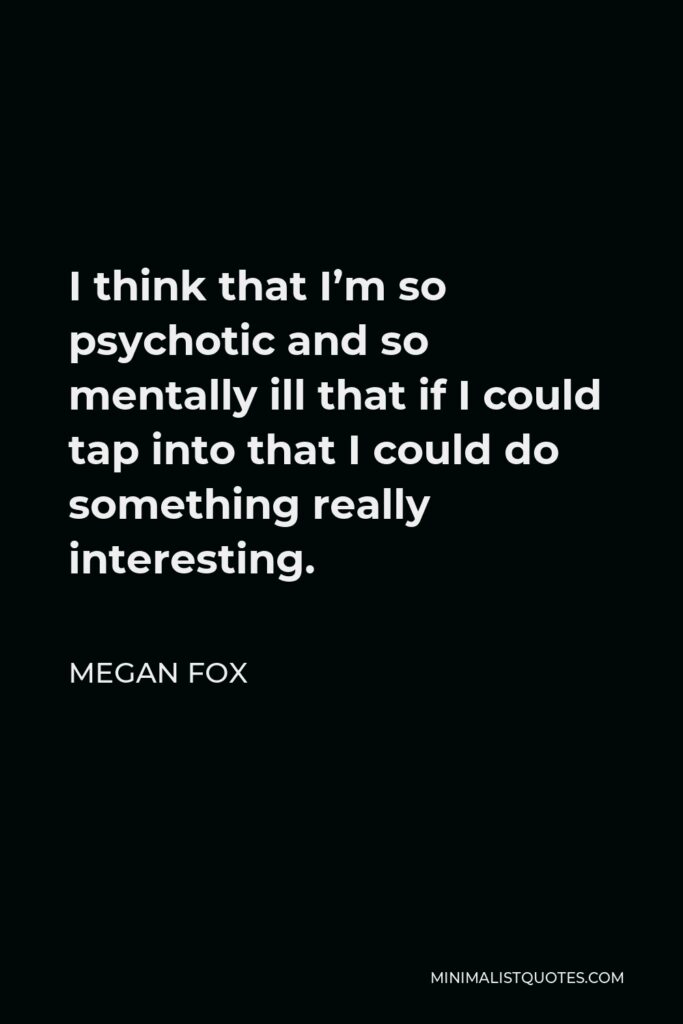 Megan Fox Quote - I think that I’m so psychotic and so mentally ill that if I could tap into that I could do something really interesting.