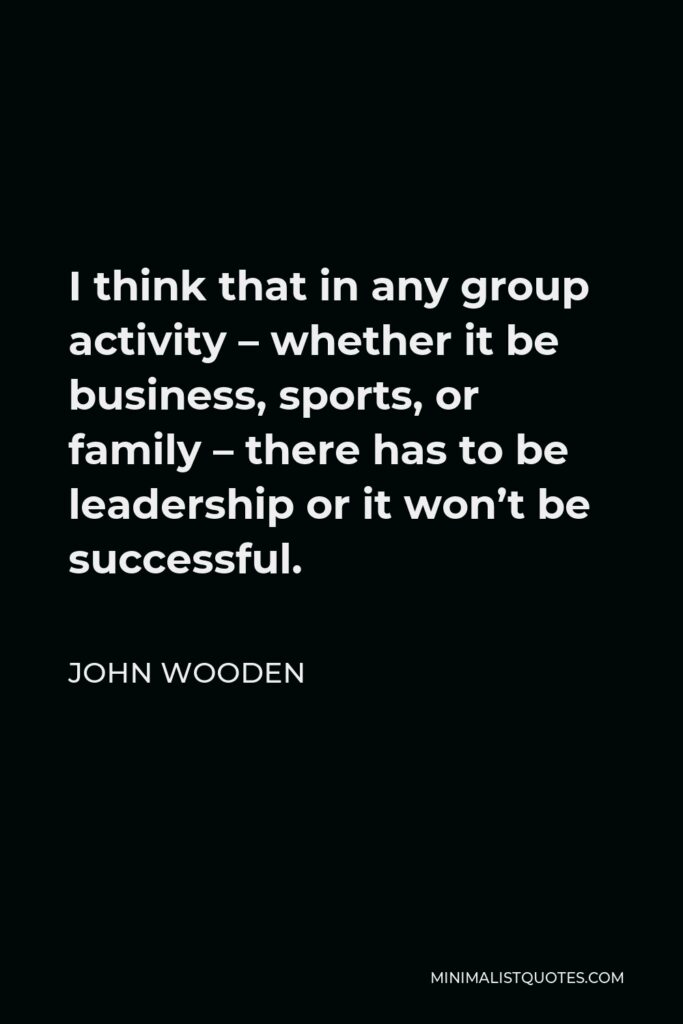 John Wooden Quote - I think that in any group activity – whether it be business, sports, or family – there has to be leadership or it won’t be successful.