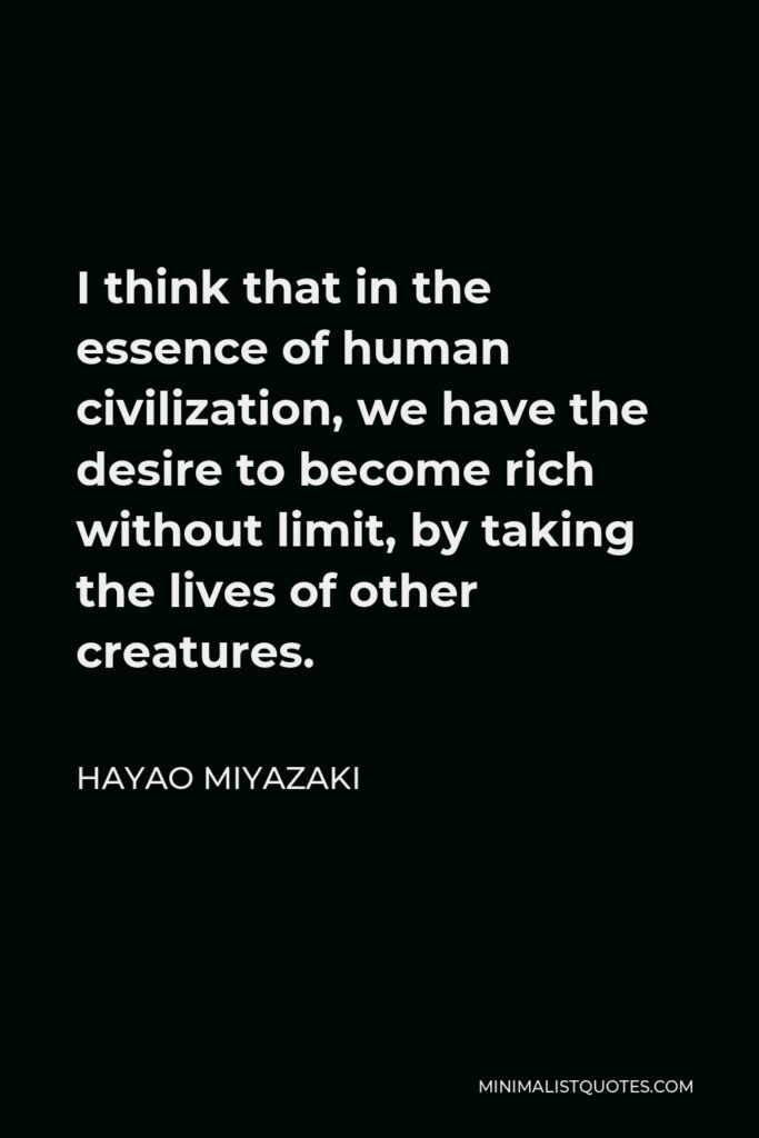 Hayao Miyazaki Quote - I think that in the essence of human civilization, we have the desire to become rich without limit, by taking the lives of other creatures.