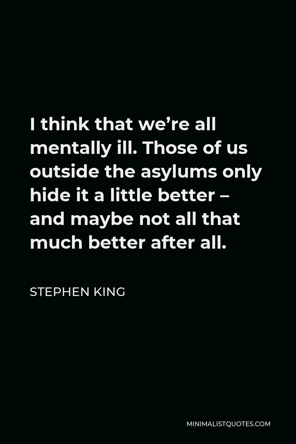 Stephen King Quote - I think that we’re all mentally ill. Those of us outside the asylums only hide it a little better – and maybe not all that much better after all.