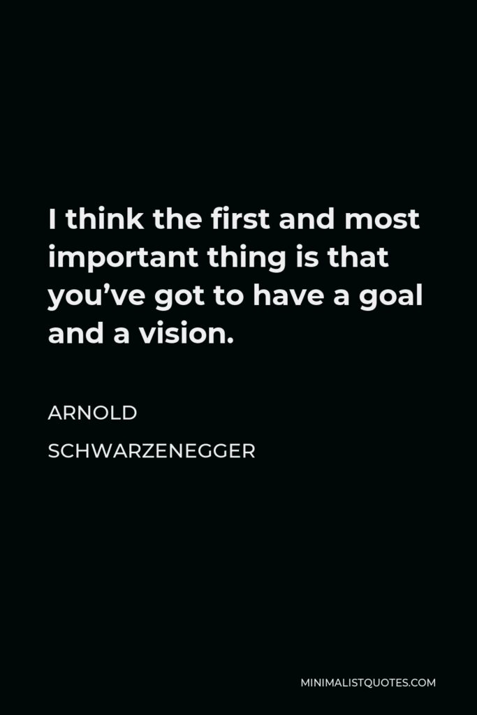 Arnold Schwarzenegger Quote - I think the first and most important thing is that you’ve got to have a goal and a vision.