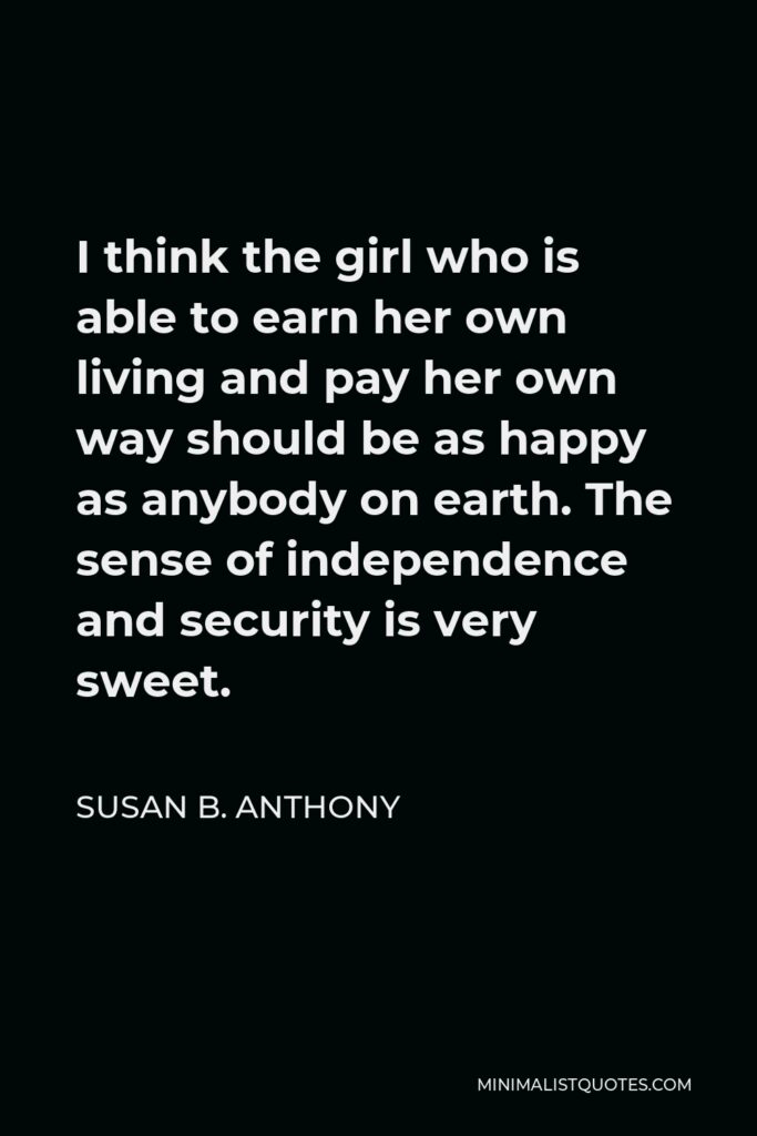 Susan B. Anthony Quote - I think the girl who is able to earn her own living and pay her own way should be as happy as anybody on earth. The sense of independence and security is very sweet.